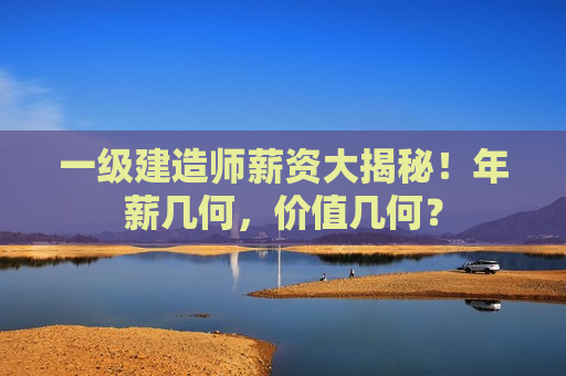 一级建造师薪资大揭秘！年薪几何，价值几何？