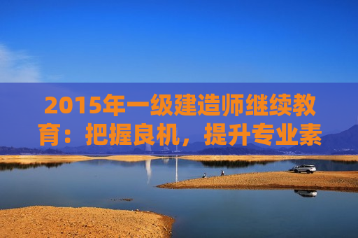 2015年一级建造师继续教育：把握良机，提升专业素质