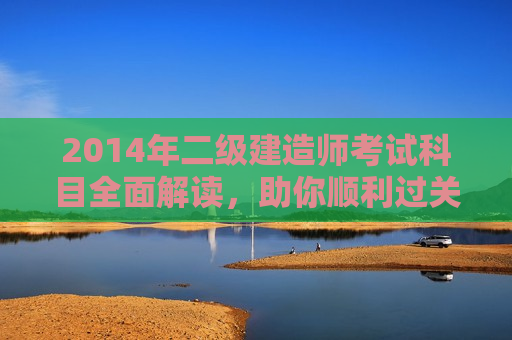 2014年二级建造师考试科目全面解读，助你顺利过关