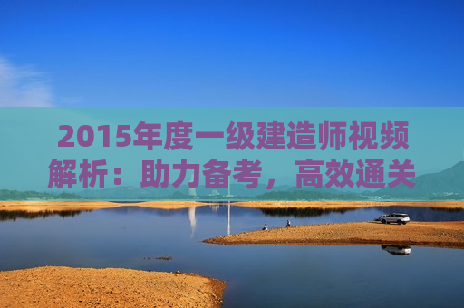 2015年度一级建造师视频解析：助力备考，高效通关