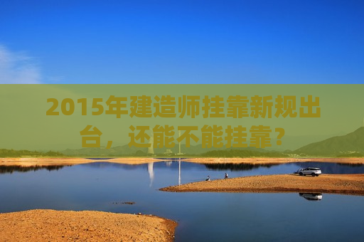 2015年建造师挂靠新规出台，还能不能挂靠？