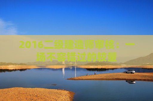 2016二级建造师审核：一场不容错过的较量