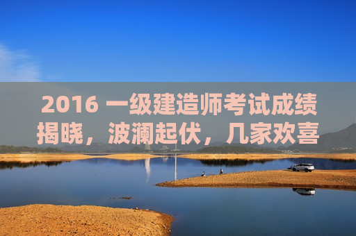 2016 一级建造师考试成绩揭晓，波澜起伏，几家欢喜几家愁