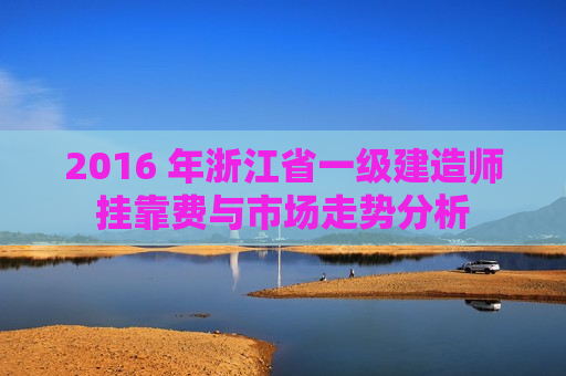 2016 年浙江省一级建造师挂靠费与市场走势分析