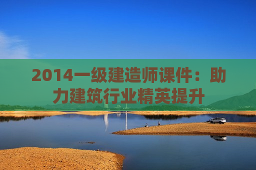 2014一级建造师课件：助力建筑行业精英提升