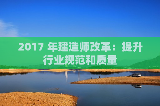 2017 年建造师改革：提升行业规范和质量