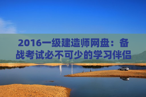 2016一级建造师网盘：备战考试必不可少的学习伴侣