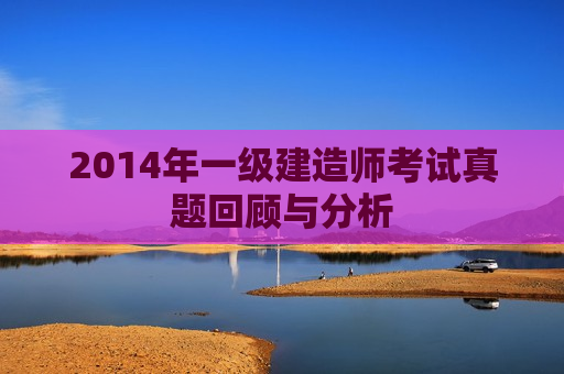 2014年一级建造师考试真题回顾与分析