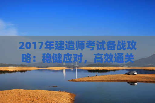 2017年建造师考试备战攻略：稳健应对，高效通关