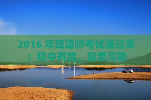 2016 年建造师考试通过率：稳中有增，前景可期