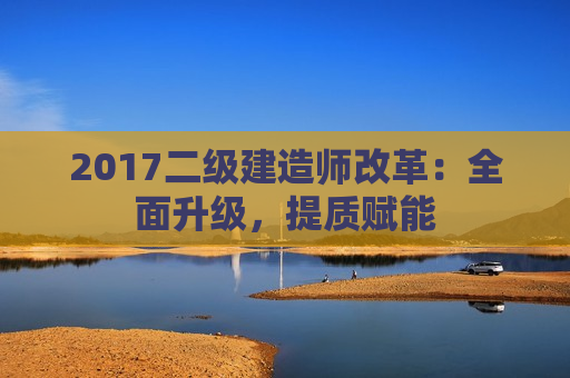 2017二级建造师改革：全面升级，提质赋能