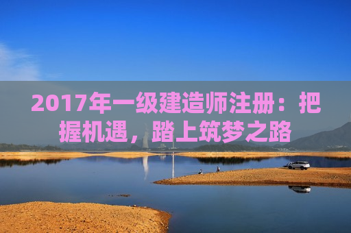 2017年一级建造师注册：把握机遇，踏上筑梦之路