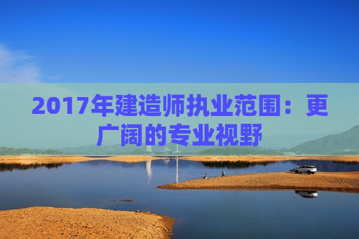 2017年建造师执业范围：更广阔的专业视野