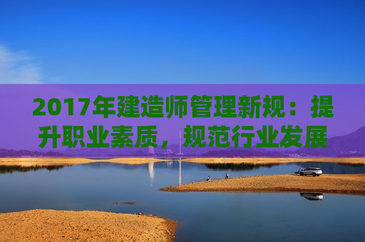 2017年建造师管理新规：提升职业素质，规范行业发展