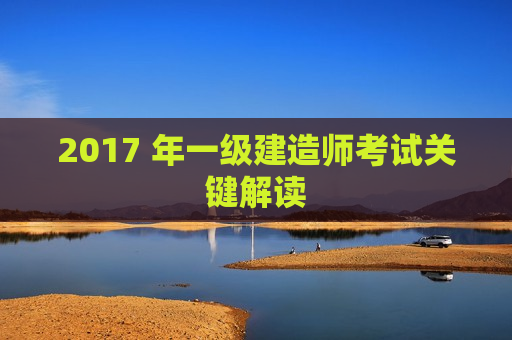 2017 年一级建造师考试关键解读