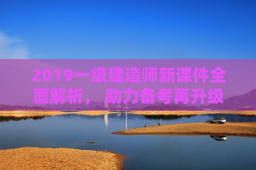 2019一级建造师新课件全面解析， 助力备考再升级！