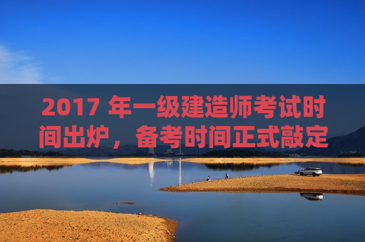 2017 年一级建造师考试时间出炉，备考时间正式敲定