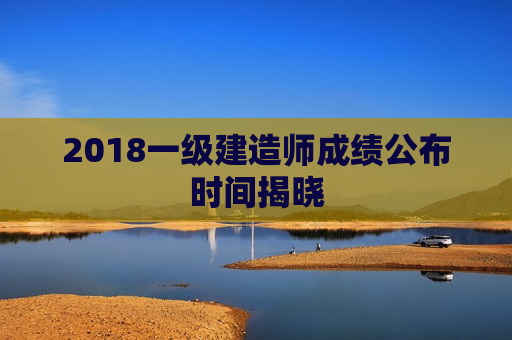 2018一级建造师成绩公布时间揭晓