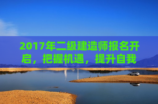 2017年二级建造师报名开启，把握机遇，提升自我