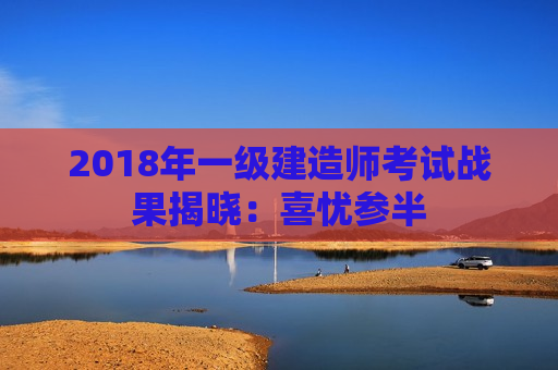 2018年一级建造师考试战果揭晓：喜忧参半