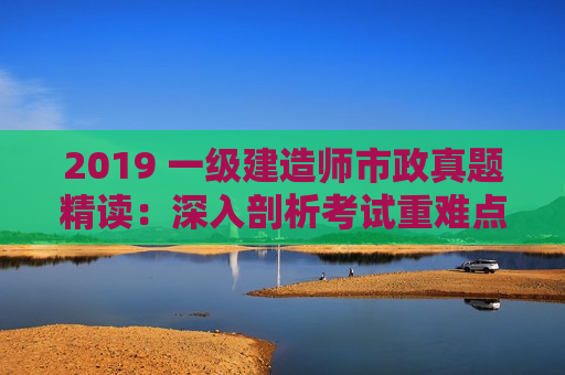 2019 一级建造师市政真题精读：深入剖析考试重难点