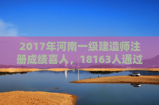 2017年河南一级建造师注册成绩喜人，18163人通过