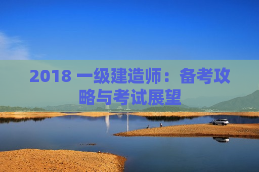 2018 一级建造师：备考攻略与考试展望