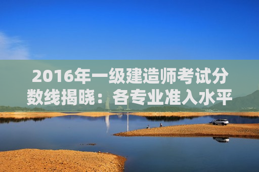 2016年一级建造师考试分数线揭晓：各专业准入水平再提高