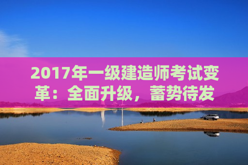 2017年一级建造师考试变革：全面升级，蓄势待发