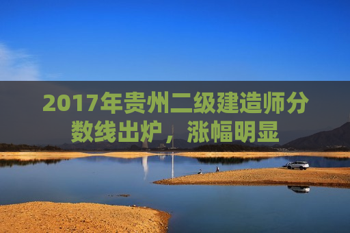 2017年贵州二级建造师分数线出炉，涨幅明显