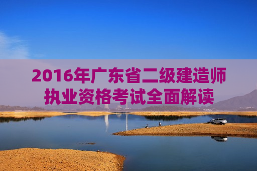 2016年广东省二级建造师执业资格考试全面解读