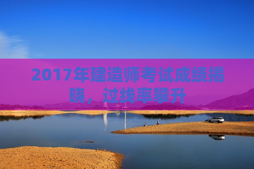 2017年建造师考试成绩揭晓，过线率攀升