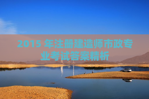 2015 年注册建造师市政专业考试答案精析