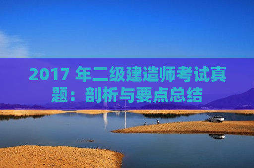 2017 年二级建造师考试真题：剖析与要点总结