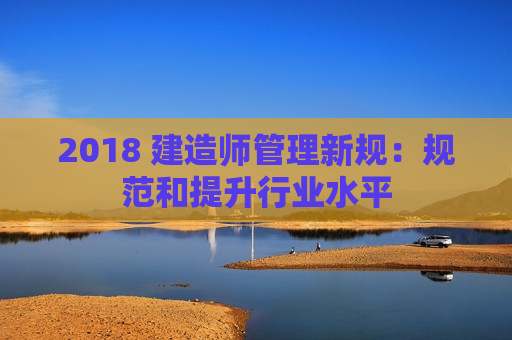 2018 建造师管理新规：规范和提升行业水平