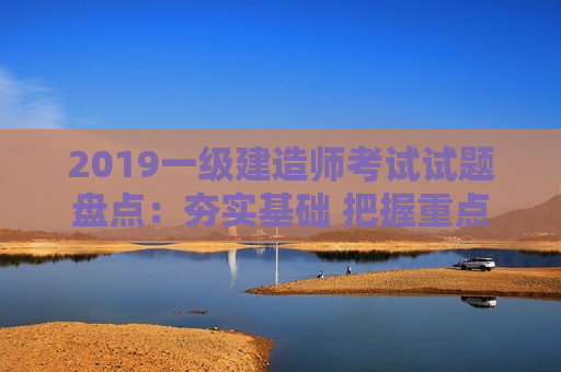 2019一级建造师考试试题盘点：夯实基础 把握重点