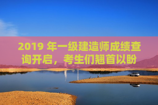 2019 年一级建造师成绩查询开启，考生们翘首以盼