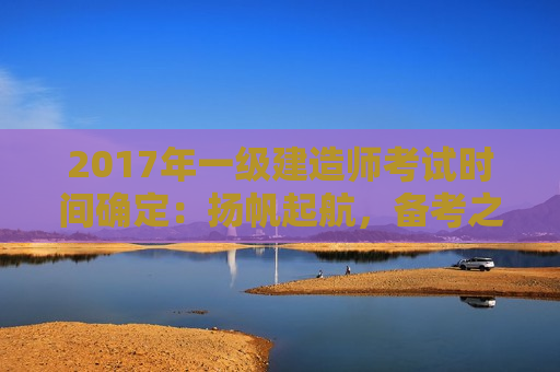 2017年一级建造师考试时间确定：扬帆起航，备考之旅启航