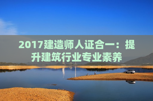 2017建造师人证合一：提升建筑行业专业素养