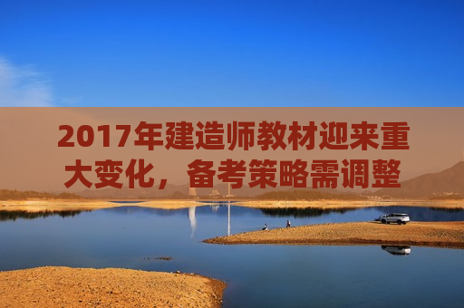 2017年建造师教材迎来重大变化，备考策略需调整