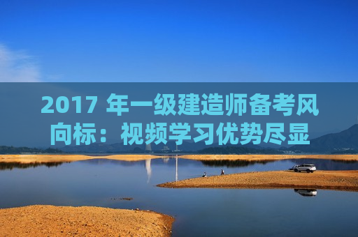 2017 年一级建造师备考风向标：视频学习优势尽显