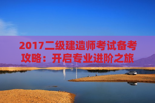 2017二级建造师考试备考攻略：开启专业进阶之旅