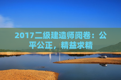 2017二级建造师阅卷：公平公正，精益求精