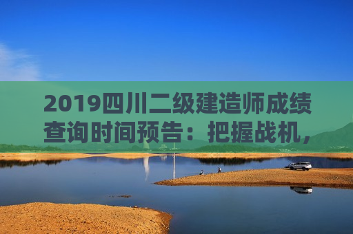 2019四川二级建造师成绩查询时间预告：把握战机，洞悉成绩