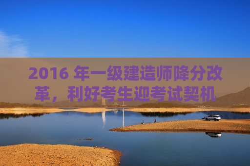 2016 年一级建造师降分改革，利好考生迎考试契机