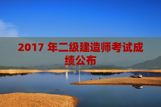 2017 年二级建造师考试成绩公布