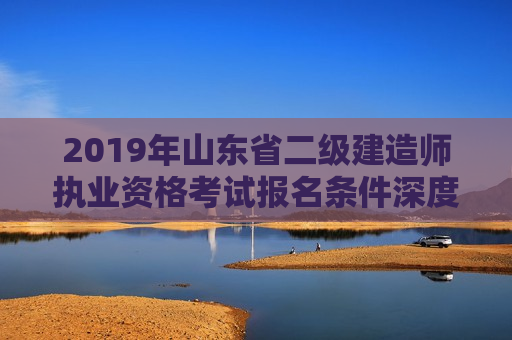 2019年山东省二级建造师执业资格考试报名条件深度解析