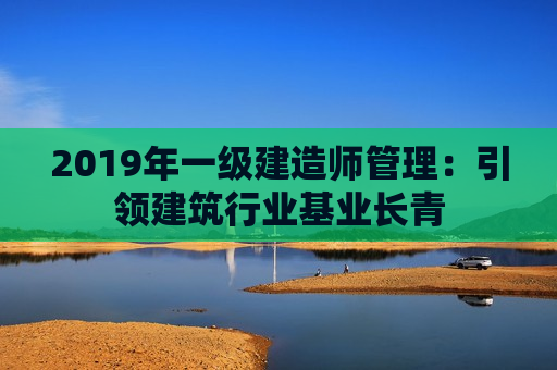 2019年一级建造师管理：引领建筑行业基业长青