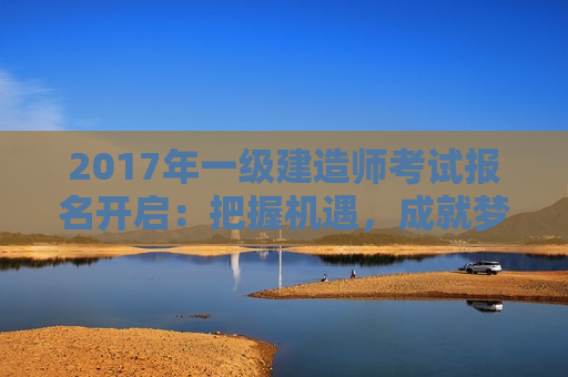 2017年一级建造师考试报名开启：把握机遇，成就梦想