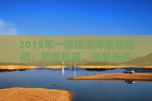 2019年一级建造师报名指南：把握机遇，筑梦未来